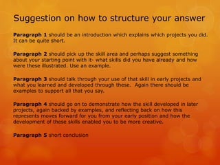 Suggestion on how to structure your answer
Paragraph 1 should be an introduction which explains which projects you did.
It can be quite short.
Paragraph 2 should pick up the skill area and perhaps suggest something
about your starting point with it- what skills did you have already and how
were these illustrated. Use an example.
Paragraph 3 should talk through your use of that skill in early projects and
what you learned and developed through these. Again there should be
examples to support all that you say.
Paragraph 4 should go on to demonstrate how the skill developed in later
projects, again backed by examples, and reflecting back on how this
represents moves forward for you from your early position and how the
development of these skills enabled you to be more creative.
Paragraph 5 short conclusion
 