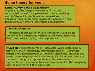 Laura Mulvey’s Male Gaze theory
argues that ‘the image of women in film is one
constructed by and for a patriarchal culture, enabling
men to “live out his fantasies and obsessions…by
imposing them on the silent image of a women…” Thus
taking away a woman's importance and meaning.
David Buckingham
‘The media do not just offer us a transparent ‘window on
the world’ but a mediated version of the world. They just
don’t just present reality, they re-present it’
Stuart Hall suggests forms of ‘ideological work’ performed by
television. In an increasingly fragmented society, TV provides
images and representations of ‘the lives, meanings, practices and
values’ of social groups unfamiliar to us. TV ‘fills in’ our picture of
the world through its representations, classifies these
representations, and works to secure our consent to the ‘imaginary
unity or coherence’ it then constructs.
Some theory for you...
 