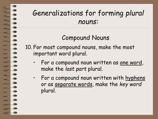 Generalizations for forming plural
nouns:
Compound Nouns
10. For most compound nouns, make the most
important word plural.
• For a compound noun written as one word,
make the last part plural.
• For a compound noun written with hyphens
or as separate words, make the key word
plural.
 