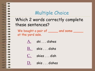 Multiple Choice
Which 2 words correctly complete
these sentences?
We bought a pair of _____ and some _____
at the yard sale.
A. ski . . . dishes
B. skis . . . dishs
C. skies . . . dish
D. skis . . . dishes
 