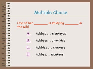 Multiple Choice
One of her _______ is studying _______ in
the wild.
A. hobbys . . . monkeyes
B. hobbyes . . . monkies
C. hobbies . . . monkeys
D. hobbys. . . monkees
 