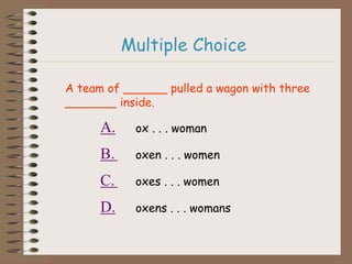 A team of ______ pulled a wagon with three
_______ inside.
A. ox . . . woman
B. oxen . . . women
C. oxes . . . women
D. oxens . . . womans
Multiple Choice
 