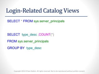 Copyright 2014 © Ram Kedem. All rights reserved. Not to be reproduced without written consent 
Login-Related Catalog Views 
SELECT*FROMsys.server_principals 
SELECTtype_desc,COUNT(*) 
FROMsys.server_principals 
GROUPBYtype_desc  