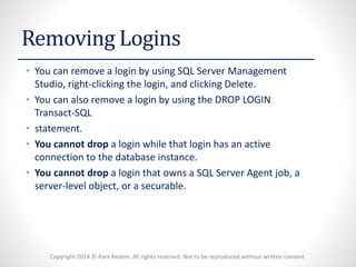 Copyright 2014 © Ram Kedem. All rights reserved. Not to be reproduced without written consent 
Removing Logins 
•You can remove a login by using SQL Server Management Studio, right-clicking the login, and clicking Delete. 
•You can also remove a login by using the DROP LOGIN Transact-SQL 
•statement. 
•You cannot dropa login while that login has an active connection to the database instance. 
•You cannot dropa login that owns a SQL Server Agent job, a server-level object, or a securable.  