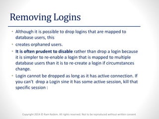 Copyright 2014 © Ram Kedem. All rights reserved. Not to be reproduced without written consent 
Removing Logins 
•Although it is possible to drop logins that are mapped to database users, this 
•creates orphaned users. 
•It is often prudent to disablerather than drop a login because it is simpler to re-enable a login that is mapped to multiple database users than it is to re-create a login if circumstances change. 
•Login cannot be dropped as long as it has active connection. If you can't drop a Login sine it has some active session, kill that specific session :  