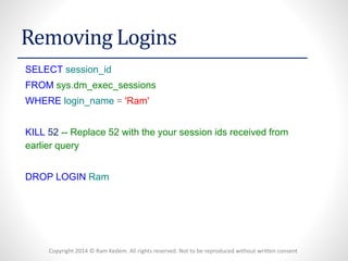Copyright 2014 © Ram Kedem. All rights reserved. Not to be reproduced without written consent 
Removing Logins 
SELECTsession_id 
FROMsys.dm_exec_sessions 
WHERElogin_name='Ram' 
KILL52--Replace 52 with the your session ids received from earlier query 
DROPLOGINRam  
