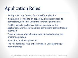 Copyright 2014 © Ram Kedem. All rights reserved. Not to be reproduced without written consent 
Application Roles 
•Setting a Security Context for a specific application 
•If a program is linked to an app. role, it executes under its permissions,insteadof under the invoker's permissions. 
•Enables users to perform certain actions only via the application.(More secure and less permissions administration overhead) 
•There are no members for App. role (Activated during the program execution) 
•Activation requires a password. 
•The role remains active until running sp_unsetapprole(Or disconnecting)  