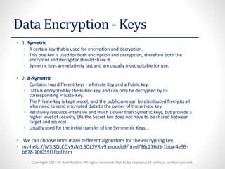 Copyright 2014 © Ram Kedem. All rights reserved. Not to be reproduced without written consent 
Data Encryption -Keys 
•1. Symetric 
•A certain key that is used for encryption and decryption. 
•This one key is used for both encryption and decryption, therefore both the encryptorand decryptorshould share it. 
•Symetrickeys are relatively fast and are usually most suitable for use. 
•2. A-Symetric 
•Contains two different keys -a Private Key and a Public key. 
•Data is encrypted by the Public-key, and can only be decrypted by its corresponding Private-Key. 
•The Private-key is kept secret, and the public one can be distributed freely,toall who need to send encrypted data to the owner of the private key. 
•Relatively resource-intensive and much slower than Symetrickeys, but provide a higher level of security. (As the Secret key does not have to be shared between target and source) 
•Usually used for the initial transfer of the Symmetric Keys... 
•We can choose from many different algorithms for the encrypting key. 
•ms-help://MS.SQLCC.v9/MS.SQLSVR.v9.en/udb9/html/96c276d5-1bba-4e95- b678-10f059f1fbcf.htm 