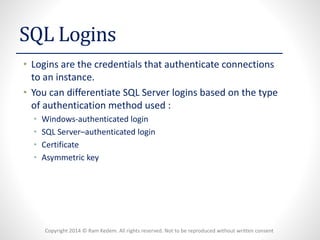 Copyright 2014 © Ram Kedem. All rights reserved. Not to be reproduced without written consent 
SQL Logins 
•Logins are the credentials that authenticate connections to an instance. 
•You can differentiate SQL Server logins based on the type of authentication method used: 
•Windows-authenticated login 
•SQL Server–authenticated login 
•Certificate 
•Asymmetric key  