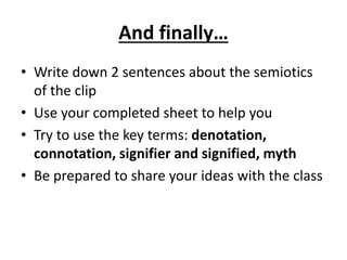 And finally…
• Write down 2 sentences about the semiotics
of the clip
• Use your completed sheet to help you
• Try to use the key terms: denotation,
connotation, signifier and signified, myth
• Be prepared to share your ideas with the class
 