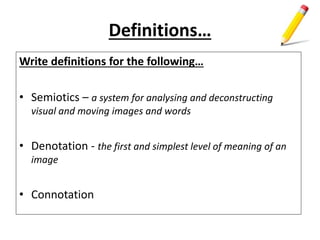 Definitions…
Write definitions for the following…
• Semiotics – a system for analysing and deconstructing
visual and moving images and words
• Denotation - the first and simplest level of meaning of an
image
• Connotation
 