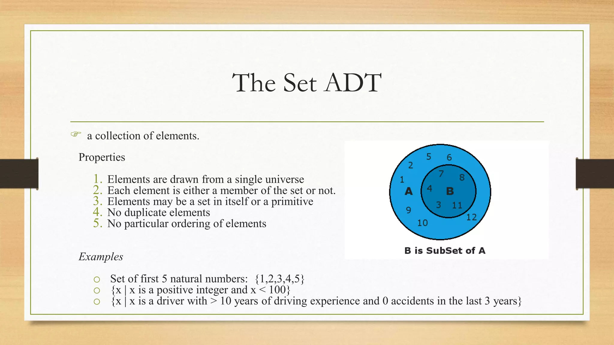 The Set ADT
 a collection of elements.
Properties
1. Elements are drawn from a single universe
2. Each element is either a member of the set or not.
3. Elements may be a set in itself or a primitive
4. No duplicate elements
5. No particular ordering of elements
Examples
o Set of first 5 natural numbers: {1,2,3,4,5}
o {x | x is a positive integer and x < 100}
o {x | x is a driver with > 10 years of driving experience and 0 accidents in the last 3 years}
 
