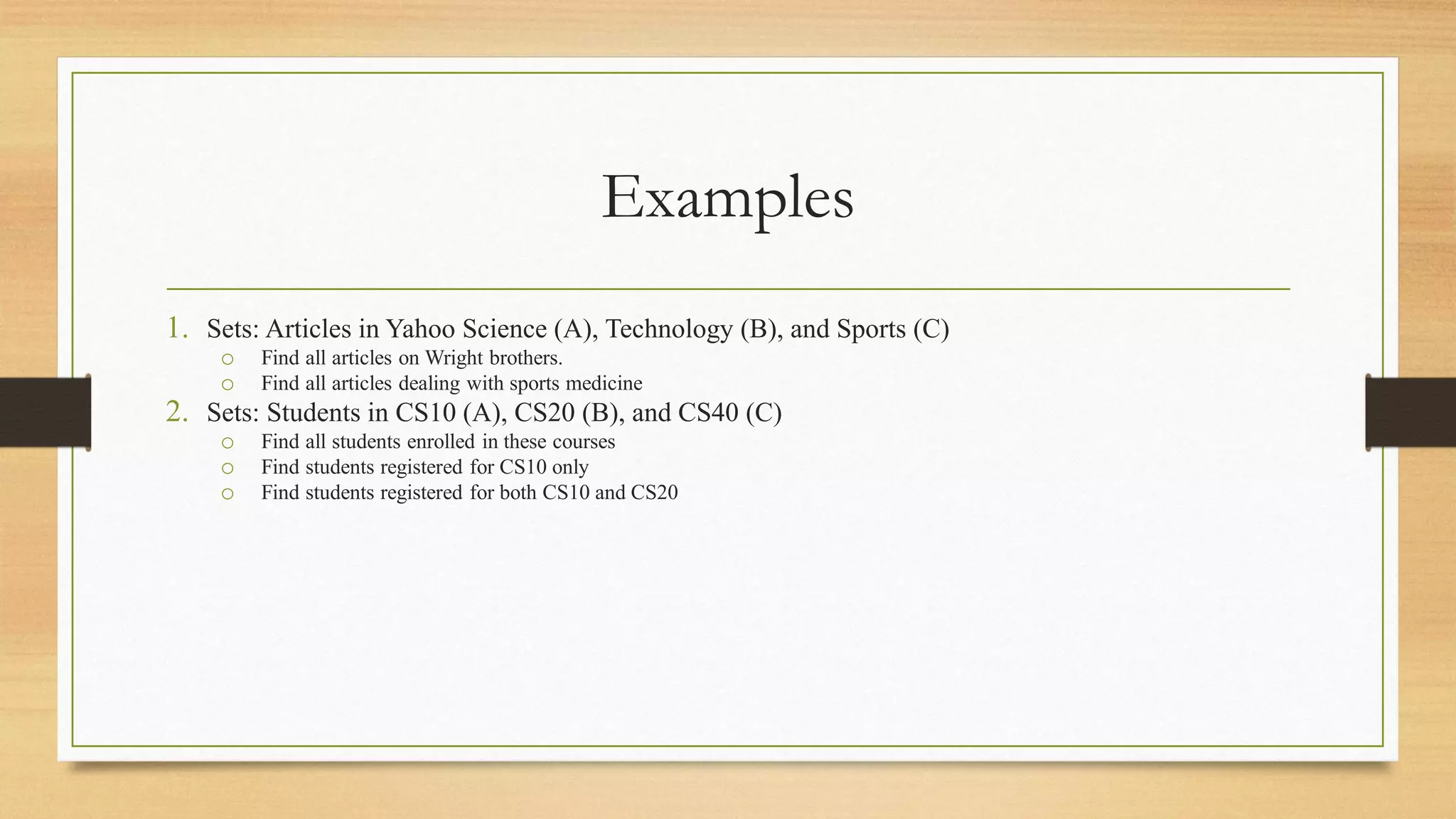 Examples
1. Sets: Articles in Yahoo Science (A), Technology (B), and Sports (C)
o Find all articles on Wright brothers.
o Find all articles dealing with sports medicine
2. Sets: Students in CS10 (A), CS20 (B), and CS40 (C)
o Find all students enrolled in these courses
o Find students registered for CS10 only
o Find students registered for both CS10 and CS20
 