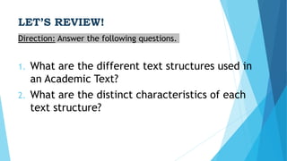 LET’S REVIEW!
Direction: Answer the following questions.
1. What are the different text structures used in
an Academic Text?
2. What are the distinct characteristics of each
text structure?
 