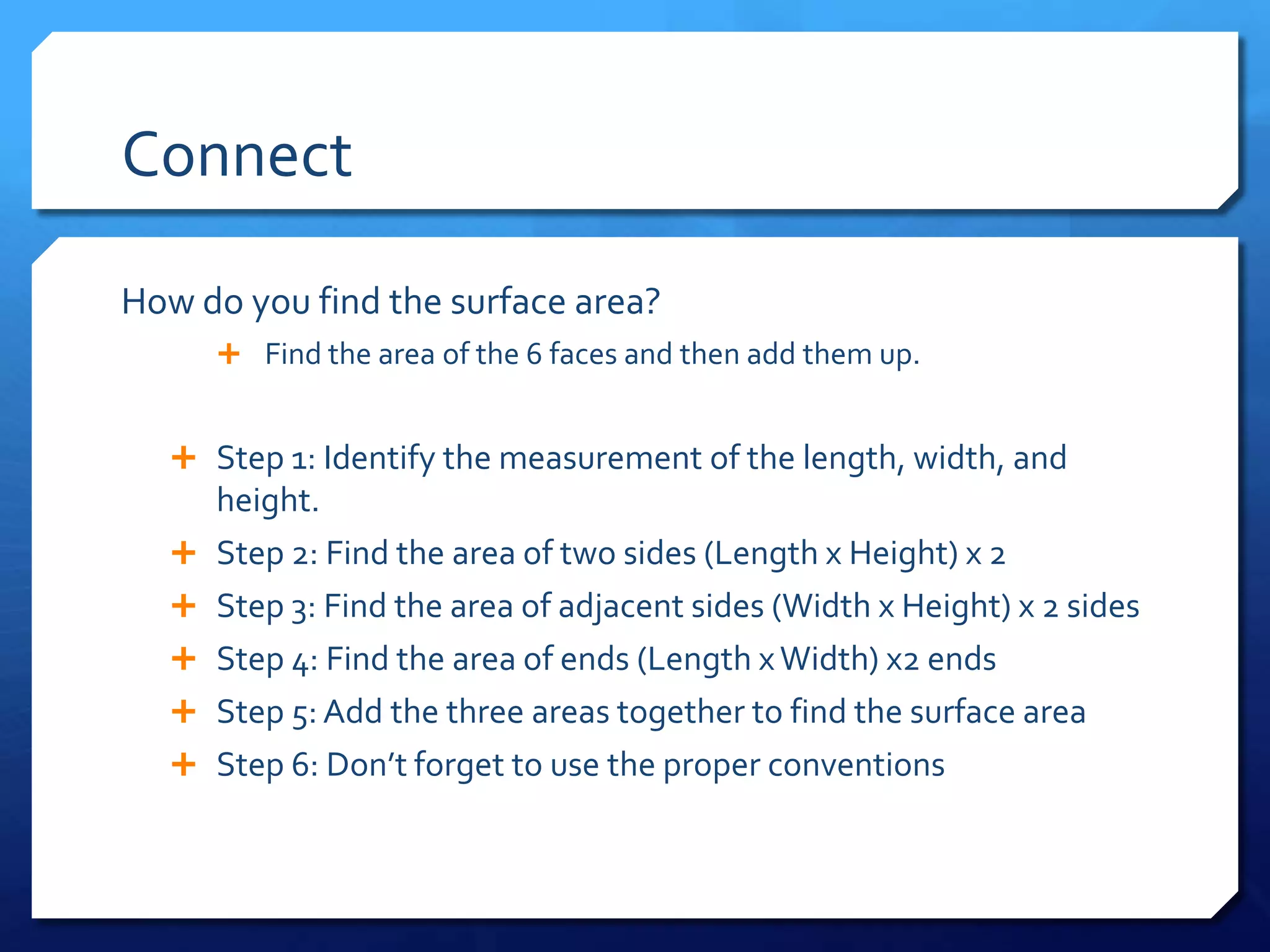 Connect
How do you find the surface area?
Find the area of the 6 faces and then add them up.
Step 1: Identify the measurement of the length, width, and
height.
Step 2: Find the area of two sides (Length x Height) x 2
Step 3: Find the area of adjacent sides (Width x Height) x 2 sides
Step 4: Find the area of ends (Length x Width) x2 ends
Step 5: Add the three areas together to find the surface area
Step 6: Don’t forget to use the proper conventions