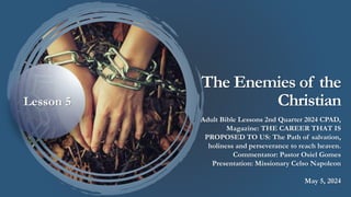 The Enemies of the
Christian
Adult Bible Lessons 2nd Quarter 2024 CPAD,
Magazine: THE CAREER THAT IS
PROPOSED TO US: The Path of salvation,
holiness and perseverance to reach heaven.
Commentator: Pastor Osiel Gomes
Presentation: Missionary Celso Napoleon
May 5, 2024
Lesson 5
 