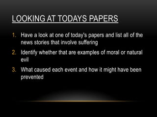 LOOKING AT TODAYS PAPERS
1. Have a look at one of today's papers and list all of the
   news stories that involve suffering
2. Identify whether that are examples of moral or natural
   evil
3. What caused each event and how it might have been
   prevented
 
