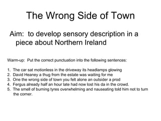 The Wrong Side of Town ,[object Object],Warm-up:  Put the correct punctuation into the following sentences: 1.  The car sat motionless in the driveway its headlamps glowing  2.  David Heaney a thug from the estate was waiting for me 3.  One the wrong side of town you felt alone an outsider a prod 4.  Fergus already half an hour late had now lost his da in the crowd. 5.  The smell of burning tyres overwhelming and nauseating told him not to turn the corner. 