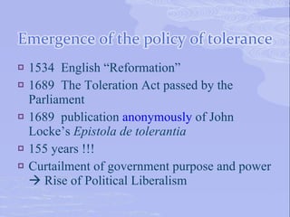    1534 English “Reformation”
   1689 The Toleration Act passed by the
    Parliament
   1689 publication anonymously of John
    Locke’s Epistola de tolerantia
   155 years !!!
   Curtailment of government purpose and power
     Rise of Political Liberalism
 
