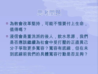    為教會改革堅持，可能不惜要付上生命，
    值得嗎？
   浸信會是重洗派的後人，飲水思源，我們
    是否應該繼續為社會中受打壓的正直異己
    分子爭取更多寬容？寬容有底線，但在未
    到底線前我們的具體寬容行動是否足夠？
 