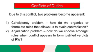Conflicts of Duties
Due to this conflict, two problems become apparent:
1) Consistency problem – how do we organize or
formulate rules that allows us to avoid contradiction?
2) Adjudication problem – how do we choose amongst
rules when conflict appears to form justified verdicts
of RW?
 