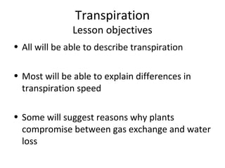 Transpiration
               Lesson objectives
• All will be able to describe transpiration

• Most will be able to explain differences in
  transpiration speed

• Some will suggest reasons why plants
  compromise between gas exchange and water
  loss
 