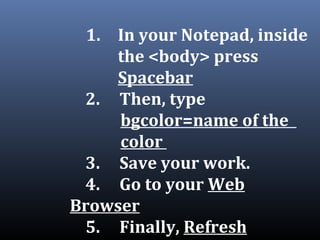 1. In your Notepad, inside
the <body> press
Spacebar
2. Then, type
bgcolor=name of the
color
3. Save your work.
4. Go to your Web
Browser
5. Finally, Refresh
 