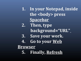 1. In your Notepad, inside
the <body> press
Spacebar
2. Then, type
background=“URL”
3. Save your work.
4. Go to your Web
Browser
5. Finally, Refresh
 