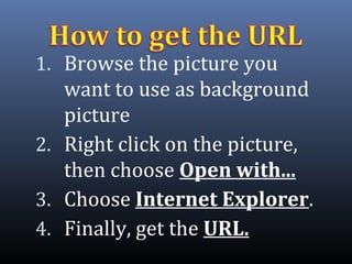1. Browse the picture you
want to use as background
picture
2. Right click on the picture,
then choose Open with...
3. Choose Internet Explorer.
4. Finally, get the URL.
 