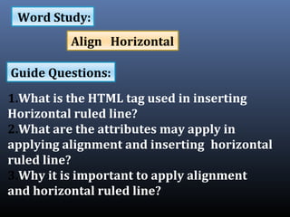1.What is the HTML tag used in inserting
Horizontal ruled line?
2.What are the attributes may apply in
applying alignment and inserting horizontal
ruled line?
3.Why it is important to apply alignment
and horizontal ruled line?
Word Study:
Guide Questions:
Align Horizontal
 