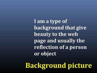 I am a type of
background that give
beauty to the web
page and usually the
reflection of a person
or object
Background picture
 