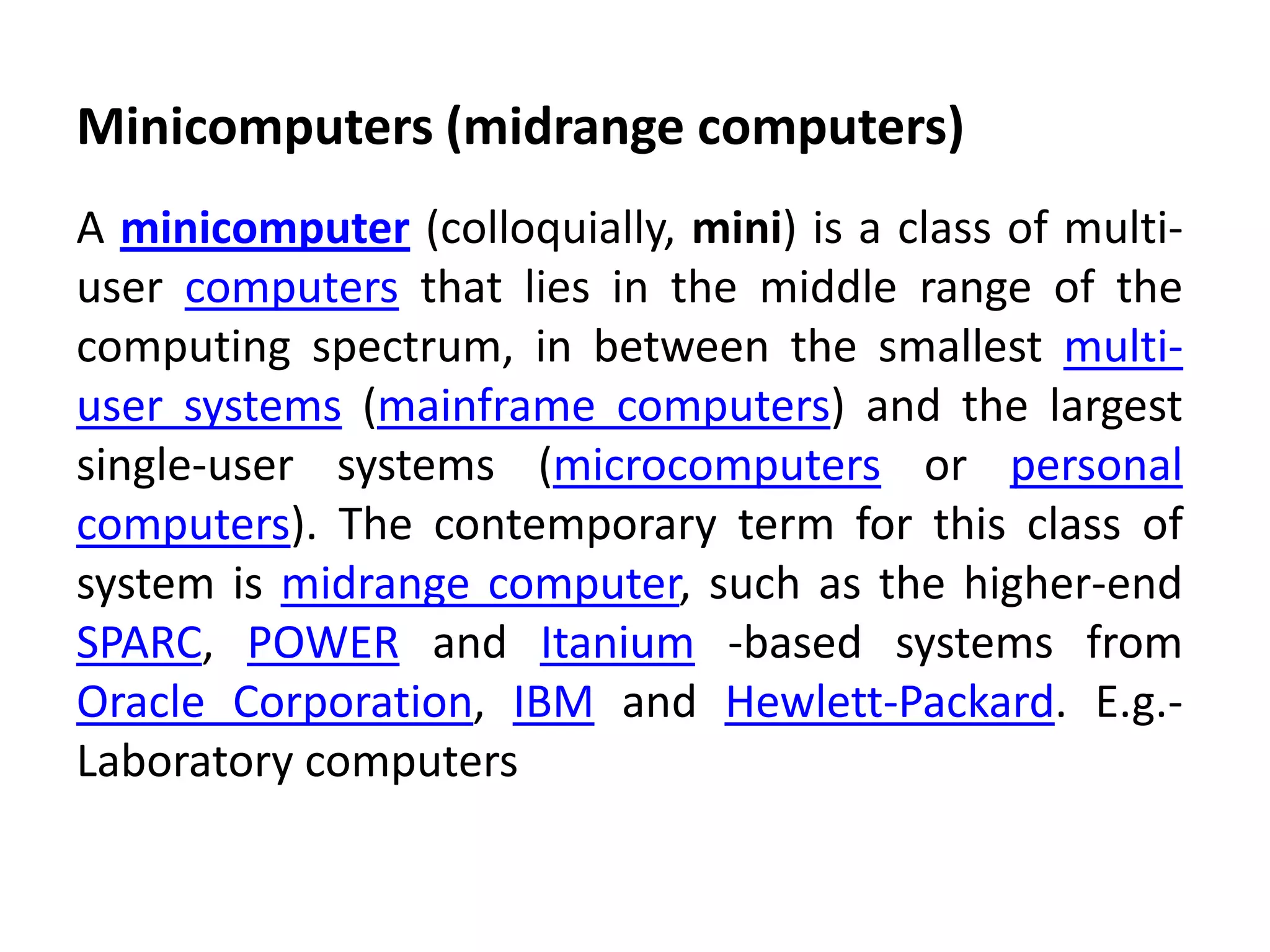 Minicomputers (midrange computers)
A minicomputer (colloquially, mini) is a class of multi-
user computers that lies in the middle range of the
computing spectrum, in between the smallest multi-
user systems (mainframe computers) and the largest
single-user systems (microcomputers or personal
computers). The contemporary term for this class of
system is midrange computer, such as the higher-end
SPARC, POWER and Itanium -based systems from
Oracle Corporation, IBM and Hewlett-Packard. E.g.-
Laboratory computers
 