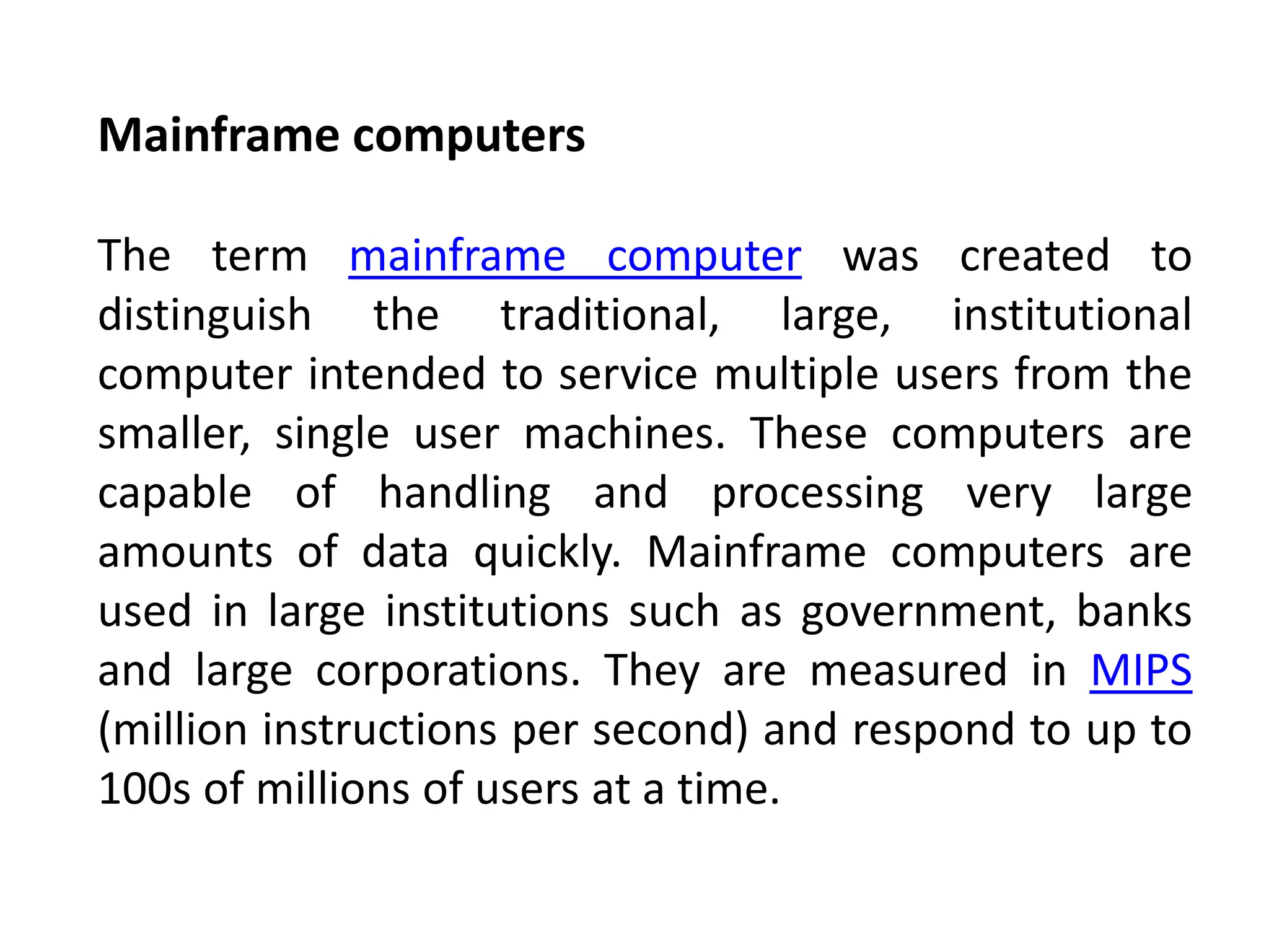 Mainframe computers
The term mainframe computer was created to
distinguish the traditional, large, institutional
computer intended to service multiple users from the
smaller, single user machines. These computers are
capable of handling and processing very large
amounts of data quickly. Mainframe computers are
used in large institutions such as government, banks
and large corporations. They are measured in MIPS
(million instructions per second) and respond to up to
100s of millions of users at a time.
 