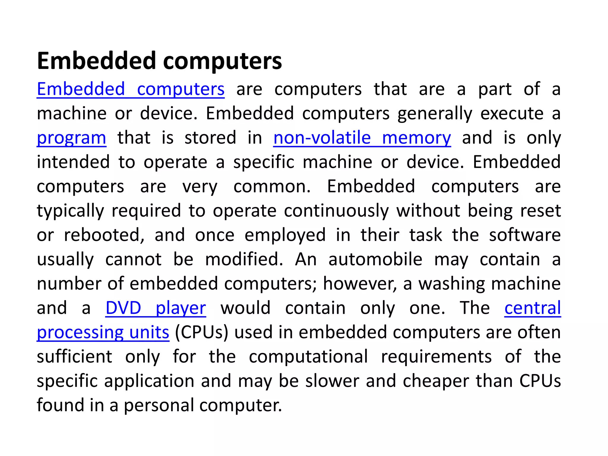 Embedded computers
Embedded computers are computers that are a part of a
machine or device. Embedded computers generally execute a
program that is stored in non-volatile memory and is only
intended to operate a specific machine or device. Embedded
computers are very common. Embedded computers are
typically required to operate continuously without being reset
or rebooted, and once employed in their task the software
usually cannot be modified. An automobile may contain a
number of embedded computers; however, a washing machine
and a DVD player would contain only one. The central
processing units (CPUs) used in embedded computers are often
sufficient only for the computational requirements of the
specific application and may be slower and cheaper than CPUs
found in a personal computer.
 