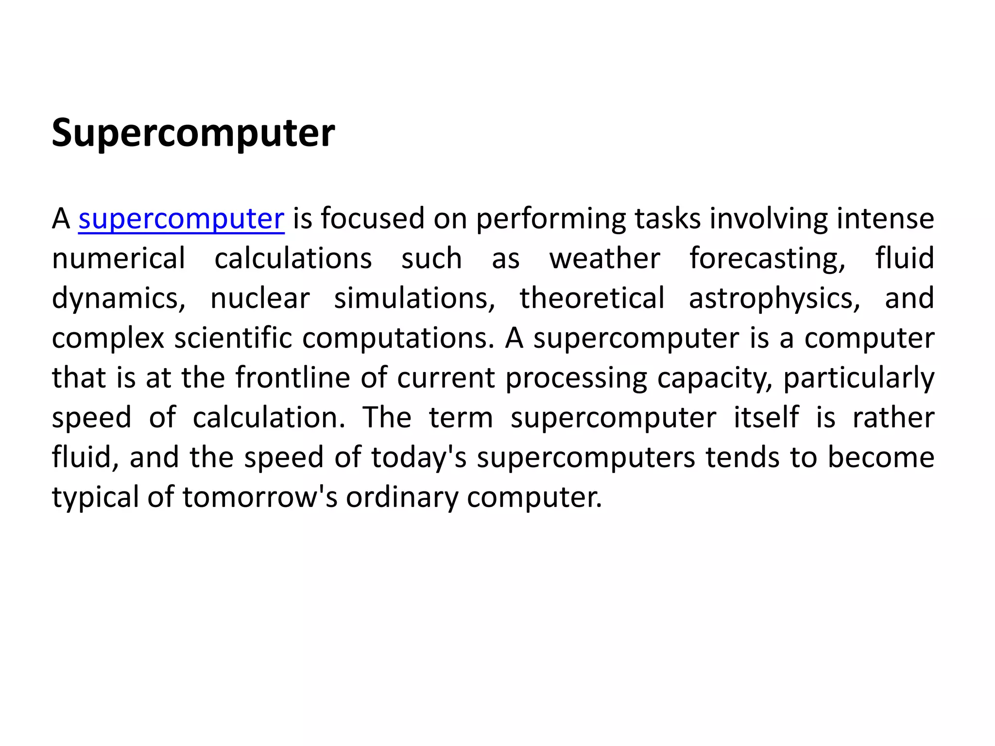 Supercomputer
A supercomputer is focused on performing tasks involving intense
numerical calculations such as weather forecasting, fluid
dynamics, nuclear simulations, theoretical astrophysics, and
complex scientific computations. A supercomputer is a computer
that is at the frontline of current processing capacity, particularly
speed of calculation. The term supercomputer itself is rather
fluid, and the speed of today's supercomputers tends to become
typical of tomorrow's ordinary computer.
 