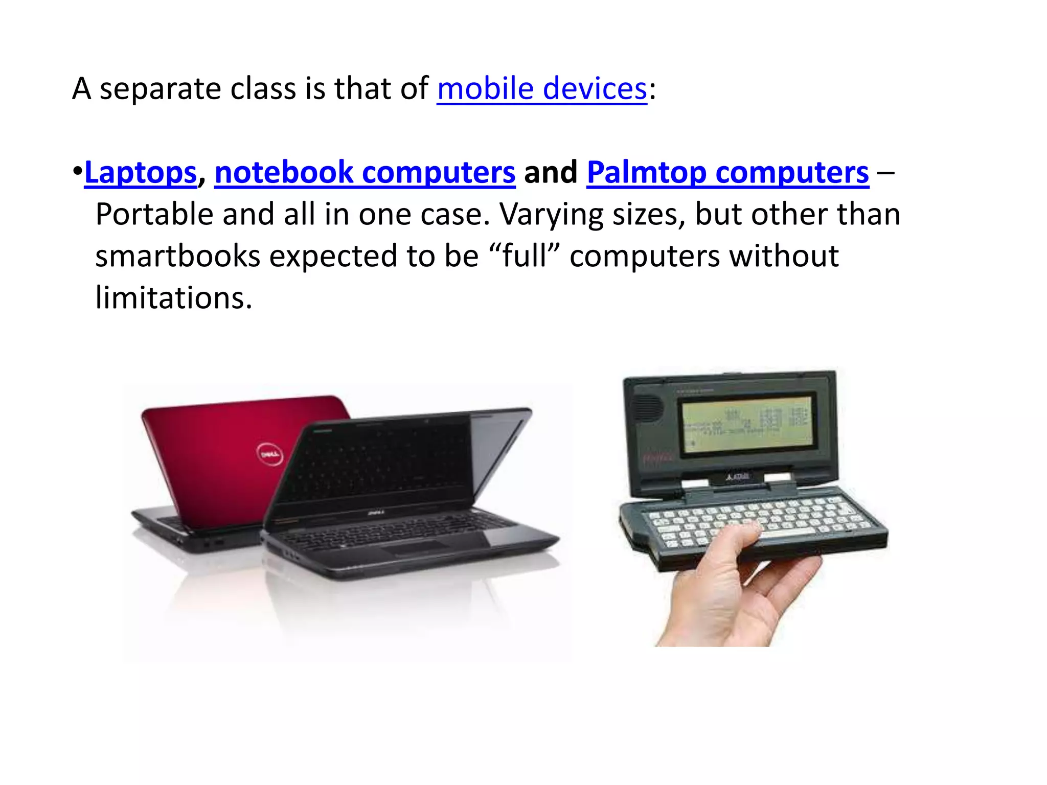 A separate class is that of mobile devices:
•Laptops, notebook computers and Palmtop computers –
Portable and all in one case. Varying sizes, but other than
smartbooks expected to be “full” computers without
limitations.
 