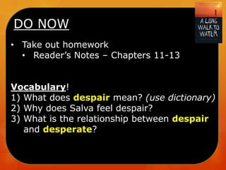 DO NOW
• Take out homework
• Reader’s Notes – Chapters 11-13
Vocabulary!
1) What does despair mean? (use dictionary)
2) Why does Salva feel despair?
3) What is the relationship between despair
and desperate?

 