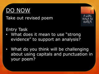 DO NOW
Take out revised poem
Entry Task
• What does it mean to use “strong
evidence” to support an analysis?
• What do you think will be challenging
about using capitals and punctuation in
your poem?

 