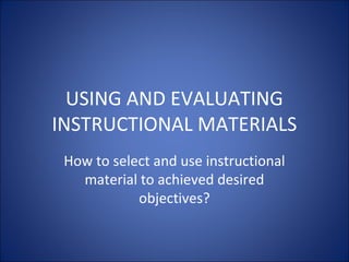 USING AND EVALUATING
INSTRUCTIONAL MATERIALS
How to select and use instructional
material to achieved desired
objectives?
 