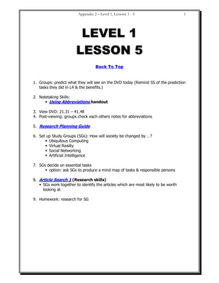 Appendix 2 – Level 1, Lessons 1 - 5                        1




                         L E VE L 1
                        LESSON 5
                                   Back To Top


1. Groups: predict what they will see on the DVD today (Remind SS of the prediction
   tasks they did in L4 & the benefits.)

2. Notetaking Skills:
         Using Abbreviations handout

3. View DVD: 21.31 – 41.48
4. Post-viewing: groups check each others notes for abbreviations

5. Research Planning Guide

6. Set up Study Groups (SGs): How will society be changed by …?
        Ubiquitous Computing
        Virtual Reality
        Social Networking
        Artificial Intelligence

7. SGs decide on essential tasks
        option: ask SGs to produce a mind map of tasks & responsible persons

8. Article Search 1 (Research skills)
     SGs work together to identify the articles which are most likely to be worth
     looking at

9. Homework: research for SG
 