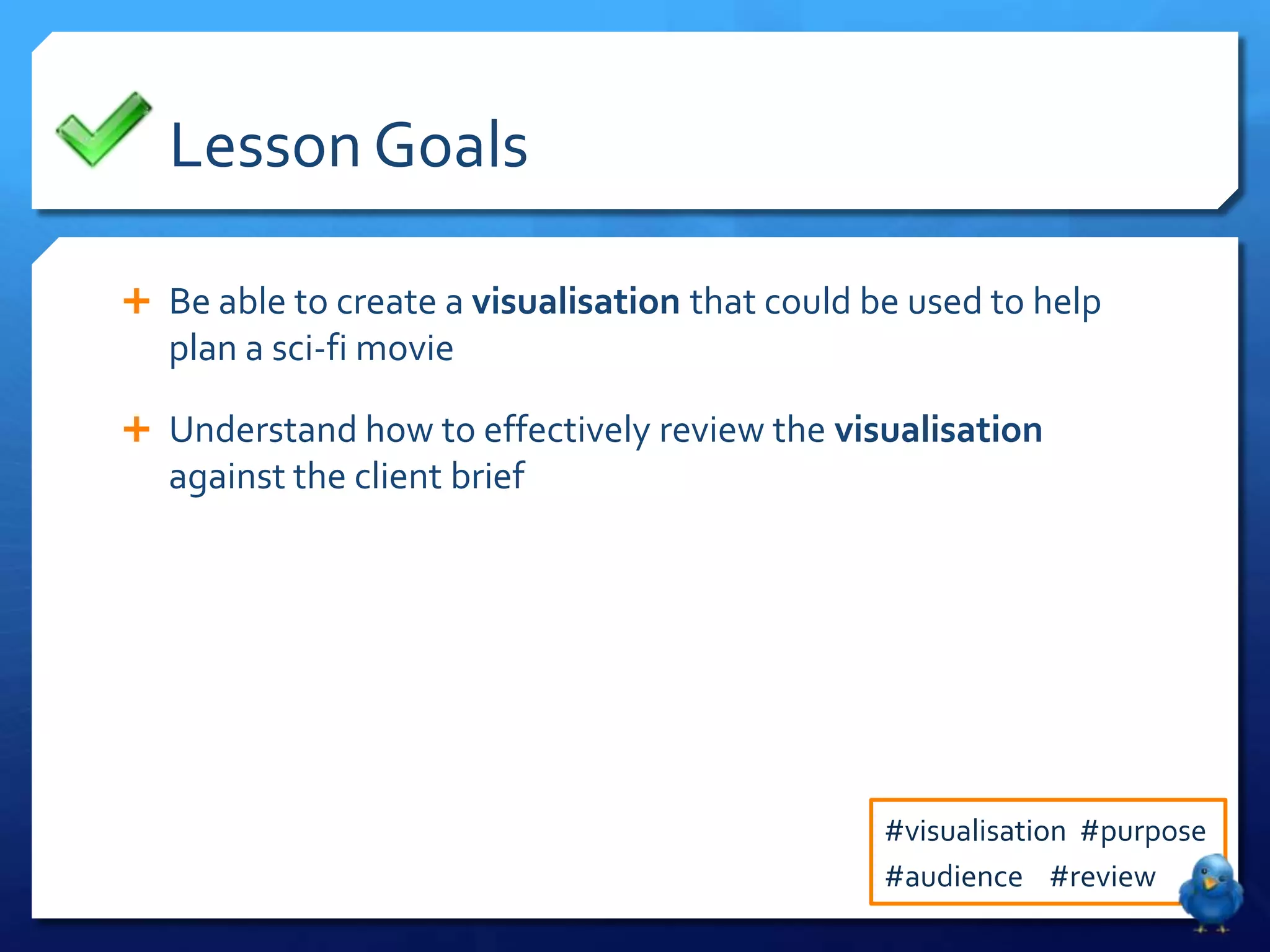 Lesson Goals

 Be able to create a visualisation that could be used to help
   plan a sci-fi movie

 Understand how to effectively review the visualisation
   against the client brief




                                                #visualisation #purpose
                                                #audience #review
 