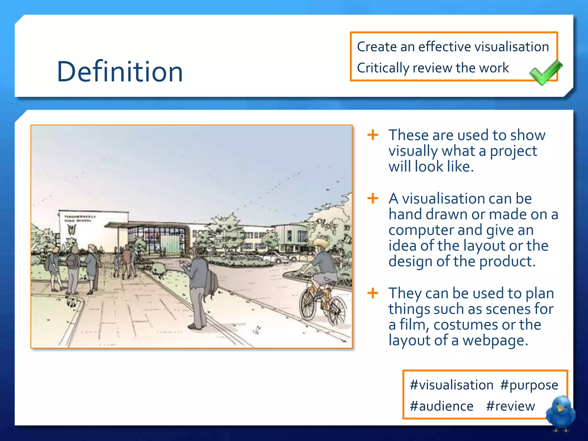 Create an effective visualisation

Definition   Critically review the work



               These are used to show
                  visually what a project
                  will look like.
               A visualisation can be
                  hand drawn or made on a
                  computer and give an
                  idea of the layout or the
                  design of the product.
               They can be used to plan
                  things such as scenes for
                  a film, costumes or the
                  layout of a webpage.

                      #visualisation #purpose
                      #audience #review
 