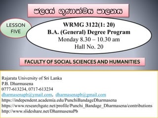 Rajarata University of Sri Lanka
P.B. Dharmasena
0777-613234, 0717-613234
dharmasenapb@ymail.com, dharmasenapb@gmail.com
https://independent.academia.edu/PunchiBandageDharmasena
https://www.researchgate.net/profile/Punchi_Bandage_Dharmasena/contributions
http://www.slideshare.net/DharmasenaPb
LESSON
FIVE
WRMG 3122(1: 20)
B.A. (General) Degree Program
Monday 8.30 – 10.30 am
Hall No. 20
 