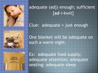 adequate (adj) enough; sufficient
           [ad-i-kwit]

Clue: adequate = just enough

One blanket will be adequate on
such a warm night.

Ex: adequate food supply;
adequate attention; adequate
seating; adequate sleep
 