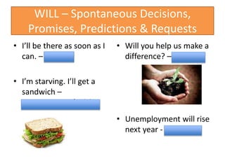 WILL – Spontaneous Decisions,
Promises, Predictions & Requests
• I’ll be there as soon as I
can. – Promise
• I’m starving. I’ll get a
sandwich –
spontaneous decision
• Will you help us make a
difference? – request
• Unemployment will rise
next year - Prediction
 