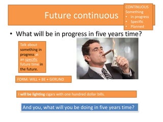 Future continuous
• What will be in progress in five years time?
I will be lighting cigars with one hundred dollar bills.
FORM: WILL + BE + GERUND
Talk about
something in
progress at
an specific
future time in
the future.
And you, what will you be doing in five years time?
CONTINUOUS
Something
• in progress
• Specific
• Planned
 