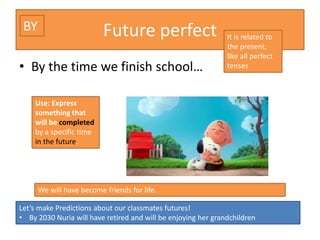 Future perfect
• By the time we finish school…
We will have become friends for life.
Use: Express
something that
will be completed
by a specific time
in the future.
It is related to
the present,
like all perfect
tenses
BY
Let’s make Predictions about our classmates futures!
• By 2030 Nuria will have retired and will be enjoying her grandchildren
 