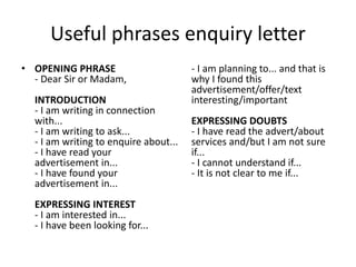 Useful phrases enquiry letter
• OPENING PHRASE
- Dear Sir or Madam,
INTRODUCTION
- I am writing in connection
with...
- I am writing to ask...
- I am writing to enquire about...
- I have read your
advertisement in...
- I have found your
advertisement in...
EXPRESSING INTEREST
- I am interested in...
- I have been looking for...
- I am planning to... and that is
why I found this
advertisement/offer/text
interesting/important
EXPRESSING DOUBTS
- I have read the advert/about
services and/but I am not sure
if...
- I cannot understand if...
- It is not clear to me if...
 