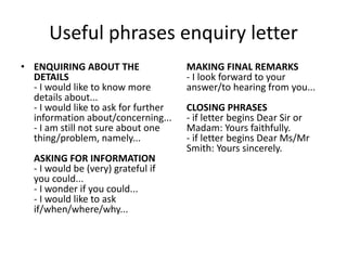 Useful phrases enquiry letter
• ENQUIRING ABOUT THE
DETAILS
- I would like to know more
details about...
- I would like to ask for further
information about/concerning...
- I am still not sure about one
thing/problem, namely...
ASKING FOR INFORMATION
- I would be (very) grateful if
you could...
- I wonder if you could...
- I would like to ask
if/when/where/why...
MAKING FINAL REMARKS
- I look forward to your
answer/to hearing from you...
CLOSING PHRASES
- if letter begins Dear Sir or
Madam: Yours faithfully.
- if letter begins Dear Ms/Mr
Smith: Yours sincerely.
 