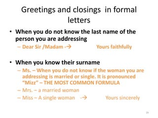 Greetings and closings in formal
letters
• When you do not know the last name of the
person you are addressing
– Dear Sir /Madam - Yours faithfully
• When you know their surname
– Ms. – When you do not know if the woman you are
addressing is married or single. It is pronounced
“Mizz” – THE MOST COMMON FORMULA
– Mrs. – a married woman
– Miss – A single woman - Yours sincerely
19
 